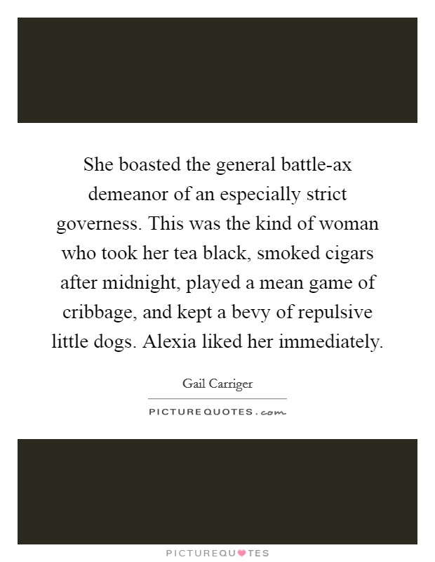 She boasted the general battle-ax demeanor of an especially strict governess. This was the kind of woman who took her tea black, smoked cigars after midnight, played a mean game of cribbage, and kept a bevy of repulsive little dogs. Alexia liked her immediately Picture Quote #1