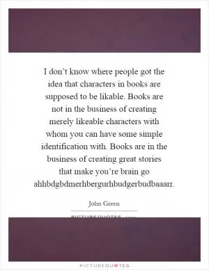 I don’t know where people got the idea that characters in books are supposed to be likable. Books are not in the business of creating merely likeable characters with whom you can have some simple identification with. Books are in the business of creating great stories that make you’re brain go ahhbdgbdmerhbergurhbudgerbudbaaarr Picture Quote #1