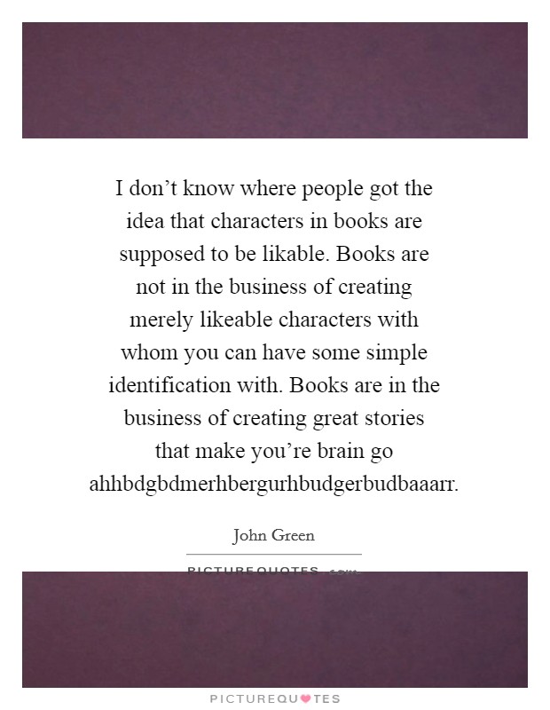 I don't know where people got the idea that characters in books are supposed to be likable. Books are not in the business of creating merely likeable characters with whom you can have some simple identification with. Books are in the business of creating great stories that make you're brain go ahhbdgbdmerhbergurhbudgerbudbaaarr Picture Quote #1