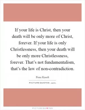 If your life is Christ, then your death will be only more of Christ, forever. If your life is only Christlessness, then your death will be only more Christlessness, forever. That’s not fundamentalism, that’s the law of non-contradiction Picture Quote #1