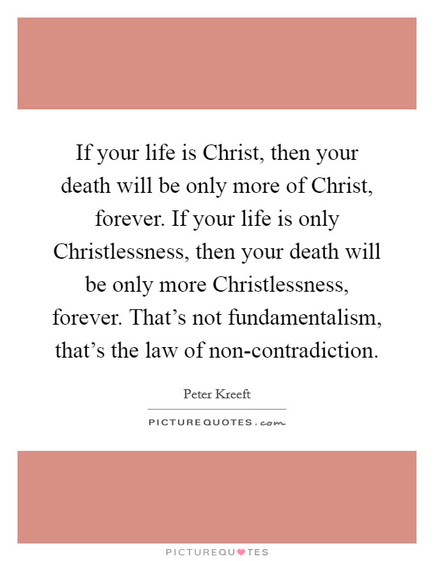 If your life is Christ, then your death will be only more of Christ, forever. If your life is only Christlessness, then your death will be only more Christlessness, forever. That's not fundamentalism, that's the law of non-contradiction Picture Quote #1
