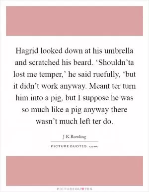 Hagrid looked down at his umbrella and scratched his beard. ‘Shouldn’ta lost me temper,’ he said ruefully, ‘but it didn’t work anyway. Meant ter turn him into a pig, but I suppose he was so much like a pig anyway there wasn’t much left ter do Picture Quote #1