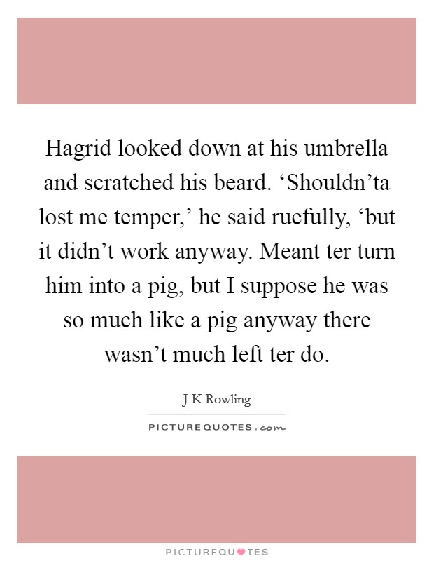 Hagrid looked down at his umbrella and scratched his beard. ‘Shouldn'ta lost me temper,' he said ruefully, ‘but it didn't work anyway. Meant ter turn him into a pig, but I suppose he was so much like a pig anyway there wasn't much left ter do Picture Quote #1