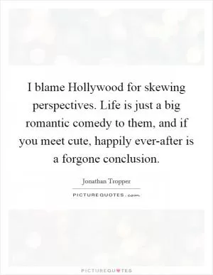 I blame Hollywood for skewing perspectives. Life is just a big romantic comedy to them, and if you meet cute, happily ever-after is a forgone conclusion Picture Quote #1