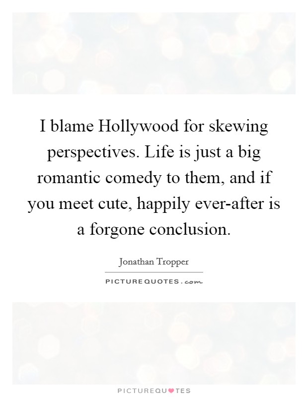 I blame Hollywood for skewing perspectives. Life is just a big romantic comedy to them, and if you meet cute, happily ever-after is a forgone conclusion Picture Quote #1