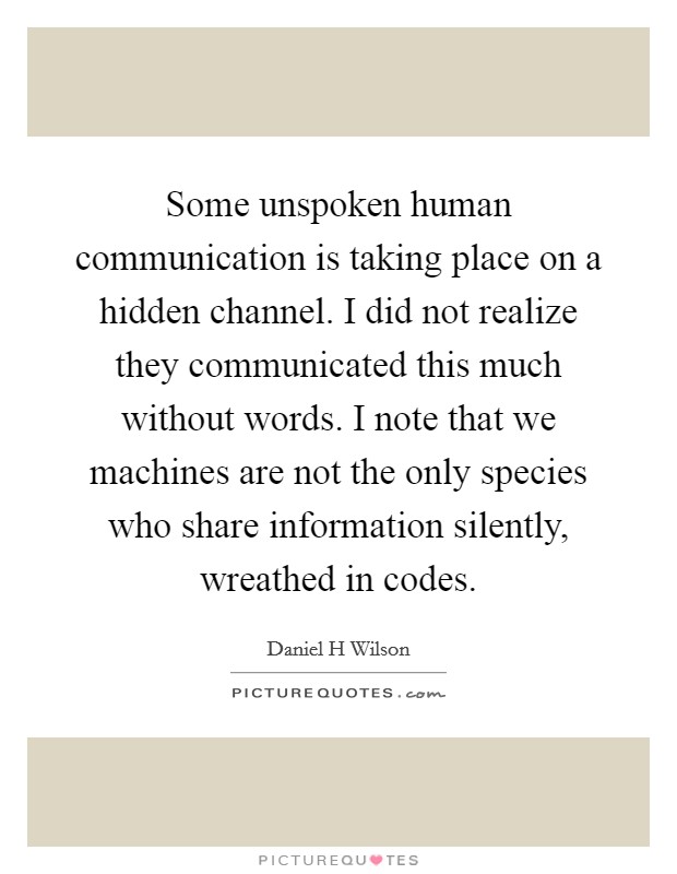 Some unspoken human communication is taking place on a hidden channel. I did not realize they communicated this much without words. I note that we machines are not the only species who share information silently, wreathed in codes Picture Quote #1