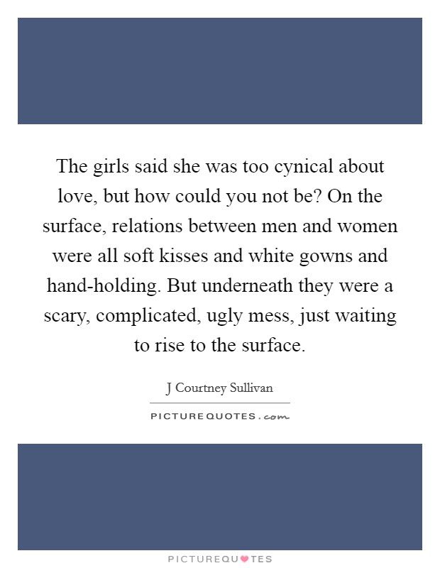 The girls said she was too cynical about love, but how could you not be? On the surface, relations between men and women were all soft kisses and white gowns and hand-holding. But underneath they were a scary, complicated, ugly mess, just waiting to rise to the surface Picture Quote #1