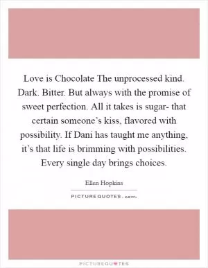 Love is Chocolate The unprocessed kind. Dark. Bitter. But always with the promise of sweet perfection. All it takes is sugar- that certain someone’s kiss, flavored with possibility. If Dani has taught me anything, it’s that life is brimming with possibilities. Every single day brings choices Picture Quote #1