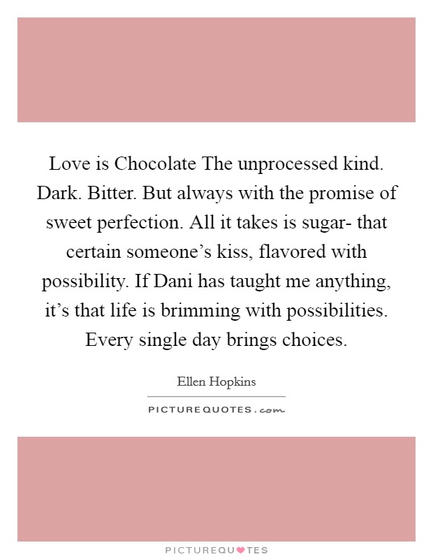 Love is Chocolate The unprocessed kind. Dark. Bitter. But always with the promise of sweet perfection. All it takes is sugar- that certain someone's kiss, flavored with possibility. If Dani has taught me anything, it's that life is brimming with possibilities. Every single day brings choices Picture Quote #1