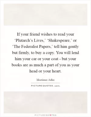 If your friend wishes to read your ‘Plutarch’s Lives,’ ‘Shakespeare,’ or ‘The Federalist Papers,’ tell him gently but firmly, to buy a copy. You will lend him your car or your coat - but your books are as much a part of you as your head or your heart Picture Quote #1