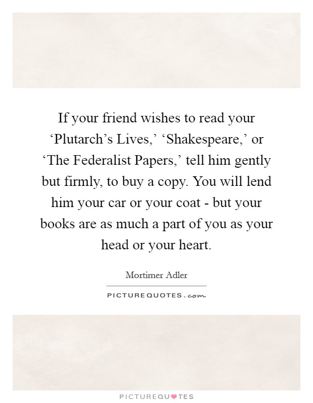 If your friend wishes to read your ‘Plutarch's Lives,' ‘Shakespeare,' or ‘The Federalist Papers,' tell him gently but firmly, to buy a copy. You will lend him your car or your coat - but your books are as much a part of you as your head or your heart Picture Quote #1