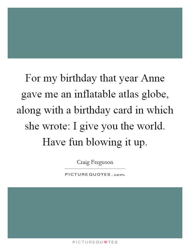 For my birthday that year Anne gave me an inflatable atlas globe, along with a birthday card in which she wrote: I give you the world. Have fun blowing it up Picture Quote #1