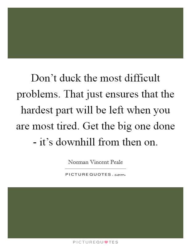 Don't duck the most difficult problems. That just ensures that the hardest part will be left when you are most tired. Get the big one done - it's downhill from then on Picture Quote #1