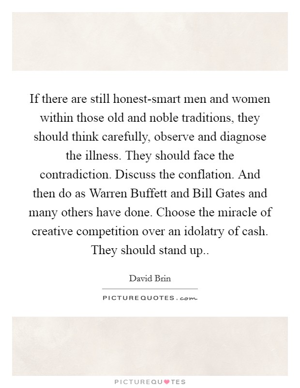 If there are still honest-smart men and women within those old and noble traditions, they should think carefully, observe and diagnose the illness. They should face the contradiction. Discuss the conflation. And then do as Warren Buffett and Bill Gates and many others have done. Choose the miracle of creative competition over an idolatry of cash. They should stand up Picture Quote #1