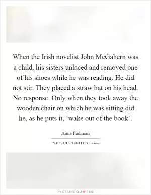 When the Irish novelist John McGahern was a child, his sisters unlaced and removed one of his shoes while he was reading. He did not stir. They placed a straw hat on his head. No response. Only when they took away the wooden chair on which he was sitting did he, as he puts it, ‘wake out of the book’ Picture Quote #1