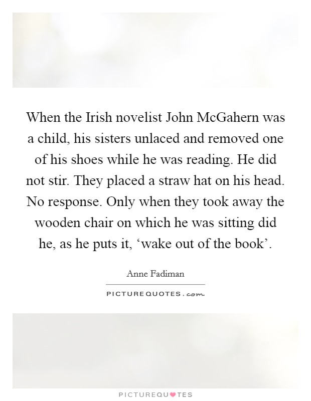 When the Irish novelist John McGahern was a child, his sisters unlaced and removed one of his shoes while he was reading. He did not stir. They placed a straw hat on his head. No response. Only when they took away the wooden chair on which he was sitting did he, as he puts it, ‘wake out of the book' Picture Quote #1