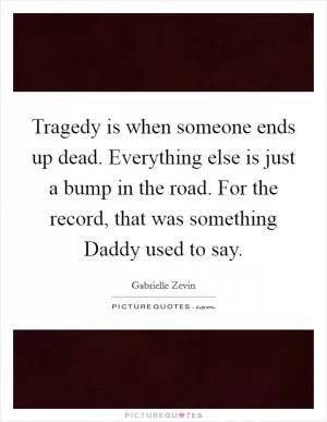 Tragedy is when someone ends up dead. Everything else is just a bump in the road. For the record, that was something Daddy used to say Picture Quote #1