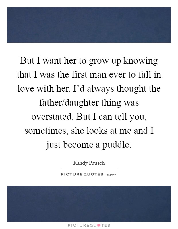 But I want her to grow up knowing that I was the first man ever to fall in love with her. I’d always thought the father/daughter thing was overstated. But I can tell you, sometimes, she looks at me and I just become a puddle Picture Quote #1