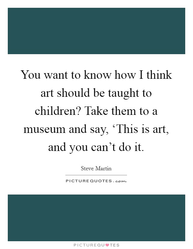 You want to know how I think art should be taught to children? Take them to a museum and say, ‘This is art, and you can't do it Picture Quote #1