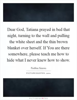 Dear God, Tatiana prayed in bed that night, turning to the wall and pulling the white sheet and the thin brown blanket over herself. If You are there somewhere, please teach me how to hide what I never knew how to show Picture Quote #1