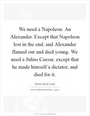 We need a Napoleon. An Alexander. Except that Napoleon lost in the end, and Alexander flamed out and died young. We need a Julius Caesar, except that he made himself a dictator, and died for it Picture Quote #1