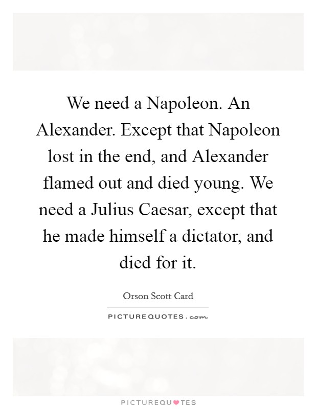 We need a Napoleon. An Alexander. Except that Napoleon lost in the end, and Alexander flamed out and died young. We need a Julius Caesar, except that he made himself a dictator, and died for it Picture Quote #1