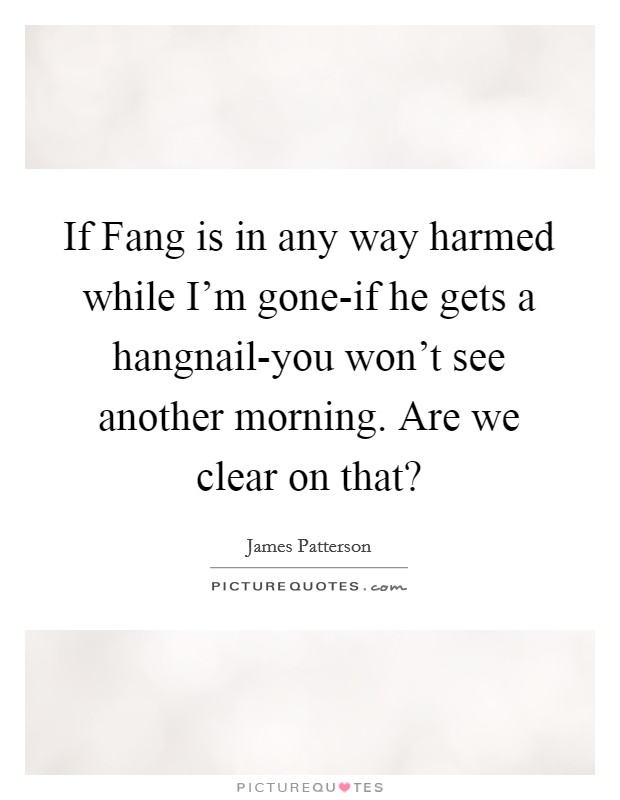 If Fang is in any way harmed while I'm gone-if he gets a hangnail-you won't see another morning. Are we clear on that? Picture Quote #1