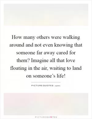 How many others were walking around and not even knowing that someone far away cared for them? Imagine all that love floating in the air, waiting to land on someone’s life! Picture Quote #1
