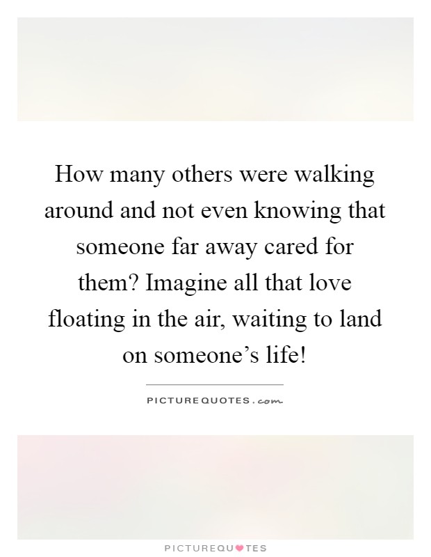 How many others were walking around and not even knowing that someone far away cared for them? Imagine all that love floating in the air, waiting to land on someone's life! Picture Quote #1
