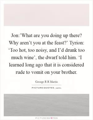 Jon:’What are you doing up there? Why aren’t you at the feast?’ Tyrion: ‘Too hot, too noisy, and I’d drunk too much wine’, the dwarf told him. ‘I learned long ago that it is considered rude to vomit on your brother Picture Quote #1