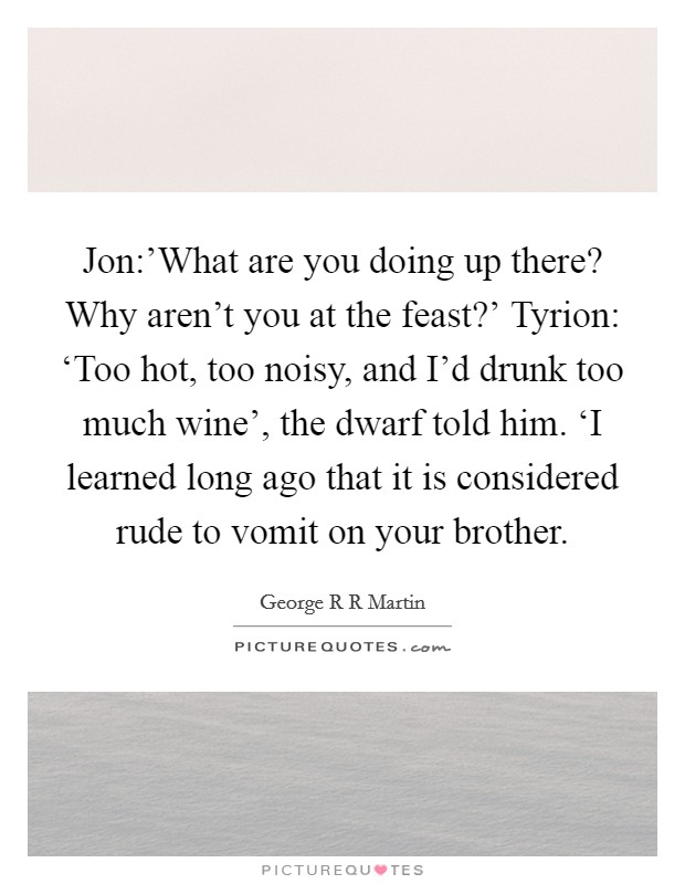 Jon:'What are you doing up there? Why aren't you at the feast?' Tyrion: ‘Too hot, too noisy, and I'd drunk too much wine', the dwarf told him. ‘I learned long ago that it is considered rude to vomit on your brother Picture Quote #1