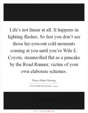 Life’s not linear at all. It happens in lighting flashes. So fast you don’t see those lay-you-out cold moments coming at you until you’re Wile E. Coyote, steamrolled flat as a pancake by the Road Runner, victim of your own elaborate schemes Picture Quote #1