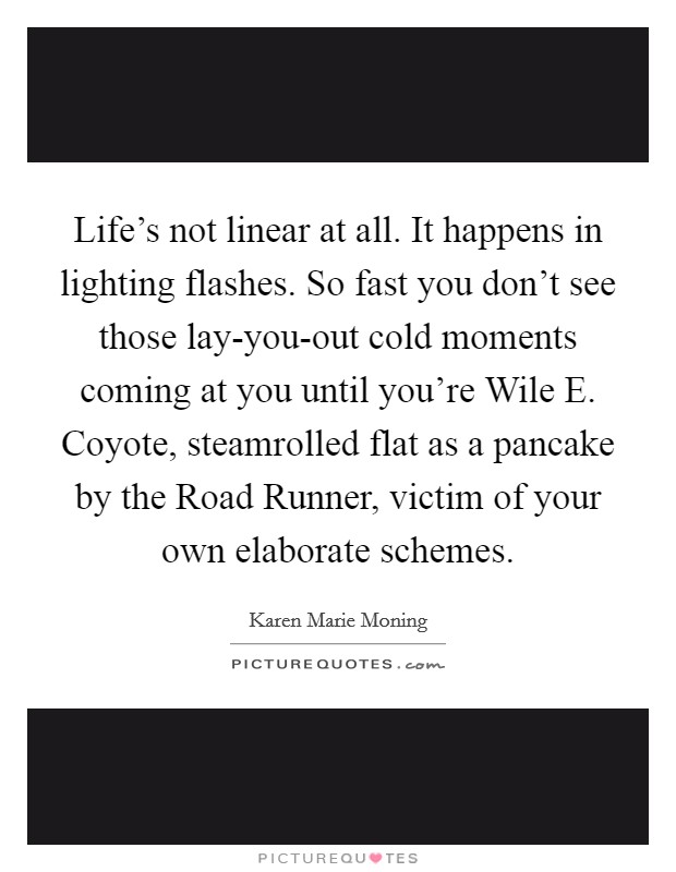 Life's not linear at all. It happens in lighting flashes. So fast you don't see those lay-you-out cold moments coming at you until you're Wile E. Coyote, steamrolled flat as a pancake by the Road Runner, victim of your own elaborate schemes Picture Quote #1