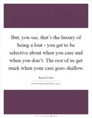 But, you see, that’s the luxury of being a lout - you get to be selective about when you care and when you don’t. The rest of us get stuck when your care goes shallow Picture Quote #1