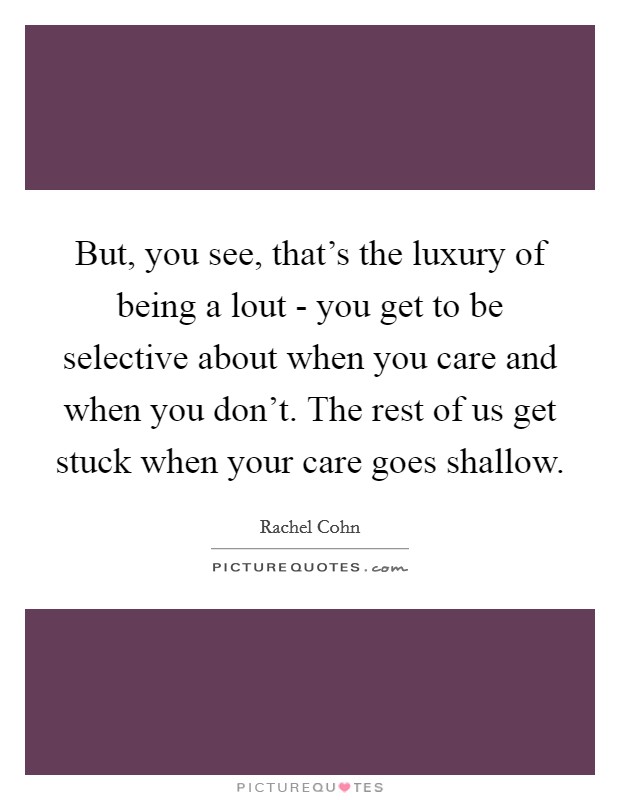 But, you see, that's the luxury of being a lout - you get to be selective about when you care and when you don't. The rest of us get stuck when your care goes shallow Picture Quote #1