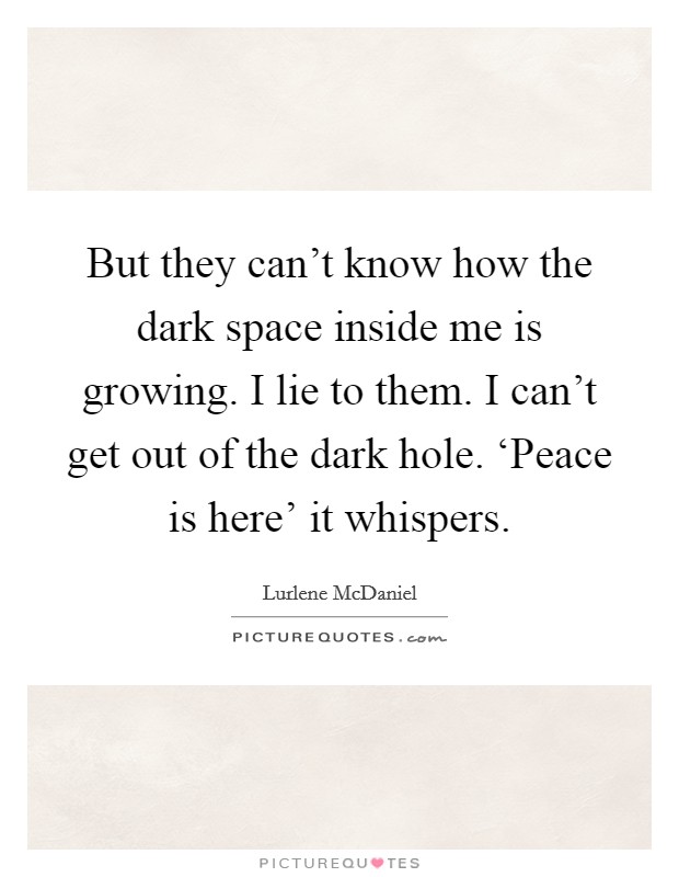 But they can't know how the dark space inside me is growing. I lie to them. I can't get out of the dark hole. ‘Peace is here' it whispers Picture Quote #1