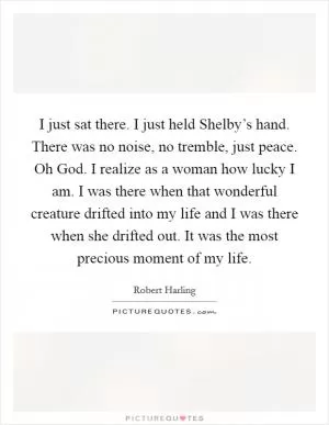I just sat there. I just held Shelby’s hand. There was no noise, no tremble, just peace. Oh God. I realize as a woman how lucky I am. I was there when that wonderful creature drifted into my life and I was there when she drifted out. It was the most precious moment of my life Picture Quote #1