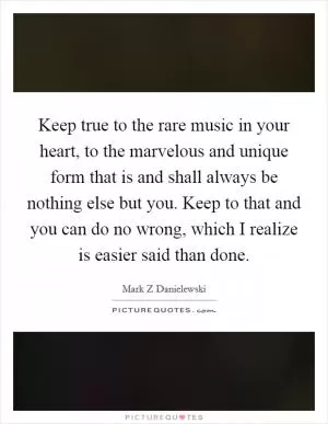 Keep true to the rare music in your heart, to the marvelous and unique form that is and shall always be nothing else but you. Keep to that and you can do no wrong, which I realize is easier said than done Picture Quote #1