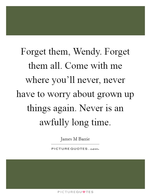 Forget them, Wendy. Forget them all. Come with me where you'll never, never have to worry about grown up things again. Never is an awfully long time Picture Quote #1