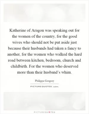 Katherine of Aragon was speaking out for the women of the country, for the good wives who should not be put aside just because their husbands had taken a fancy to another, for the women who walked the hard road between kitchen, bedroom, church and childbirth. For the women who deserved more than their husband’s whim Picture Quote #1