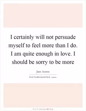 I certainly will not persuade myself to feel more than I do. I am quite enough in love. I should be sorry to be more Picture Quote #1