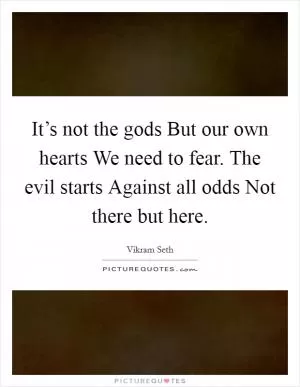 It’s not the gods But our own hearts We need to fear. The evil starts Against all odds Not there but here Picture Quote #1