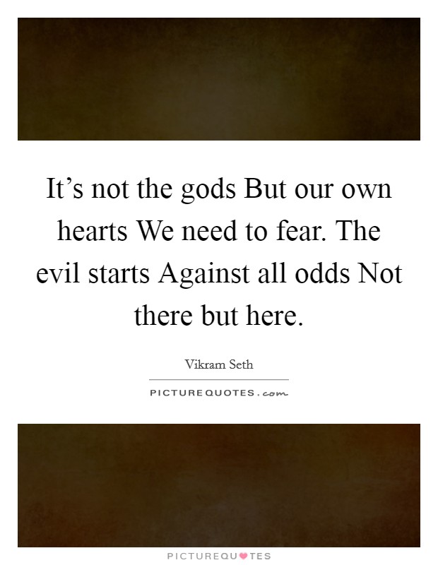 It’s not the gods But our own hearts We need to fear. The evil starts Against all odds Not there but here Picture Quote #1