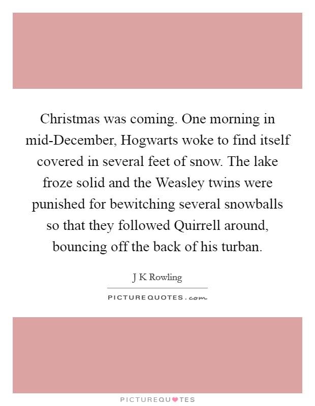 Christmas was coming. One morning in mid-December, Hogwarts woke to find itself covered in several feet of snow. The lake froze solid and the Weasley twins were punished for bewitching several snowballs so that they followed Quirrell around, bouncing off the back of his turban Picture Quote #1