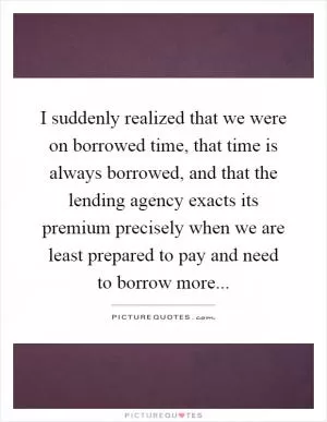 I suddenly realized that we were on borrowed time, that time is always borrowed, and that the lending agency exacts its premium precisely when we are least prepared to pay and need to borrow more Picture Quote #1