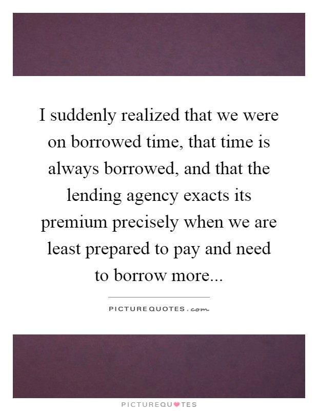 I suddenly realized that we were on borrowed time, that time is always borrowed, and that the lending agency exacts its premium precisely when we are least prepared to pay and need to borrow more Picture Quote #1