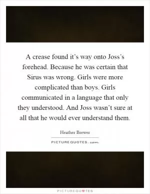 A crease found it’s way onto Joss’s forehead. Because he was certain that Sirus was wrong. Girls were more complicated than boys. Girls communicated in a language that only they understood. And Joss wasn’t sure at all that he would ever understand them Picture Quote #1