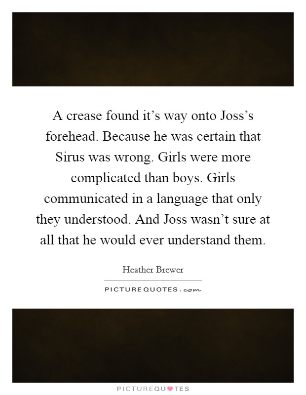 A crease found it's way onto Joss's forehead. Because he was certain that Sirus was wrong. Girls were more complicated than boys. Girls communicated in a language that only they understood. And Joss wasn't sure at all that he would ever understand them Picture Quote #1