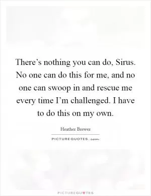 There’s nothing you can do, Sirus. No one can do this for me, and no one can swoop in and rescue me every time I’m challenged. I have to do this on my own Picture Quote #1