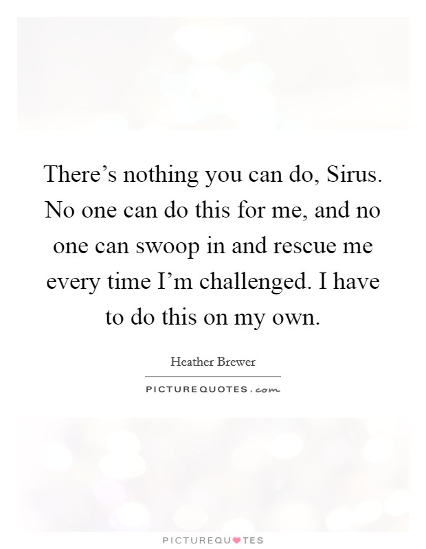 There's nothing you can do, Sirus. No one can do this for me, and no one can swoop in and rescue me every time I'm challenged. I have to do this on my own Picture Quote #1